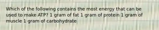 Which of the following contains the most energy that can be used to make ATP? 1 gram of fat 1 gram of protein 1 gram of muscle 1 gram of carbohydrate