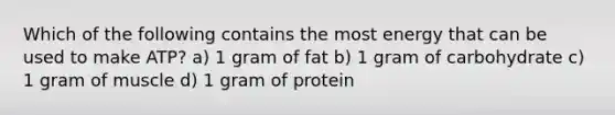 Which of the following contains the most energy that can be used to make ATP? a) 1 gram of fat b) 1 gram of carbohydrate c) 1 gram of muscle d) 1 gram of protein