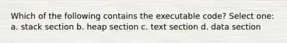 Which of the following contains the executable code? Select one: a. stack section b. heap section c. text section d. data section