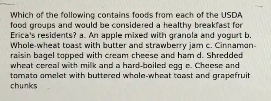 Which of the following contains foods from each of the USDA food groups and would be considered a healthy breakfast for Erica's residents? a. An apple mixed with granola and yogurt b. Whole-wheat toast with butter and strawberry jam c. Cinnamon-raisin bagel topped with cream cheese and ham d. Shredded wheat cereal with milk and a hard-boiled egg e. Cheese and tomato omelet with buttered whole-wheat toast and grapefruit chunks