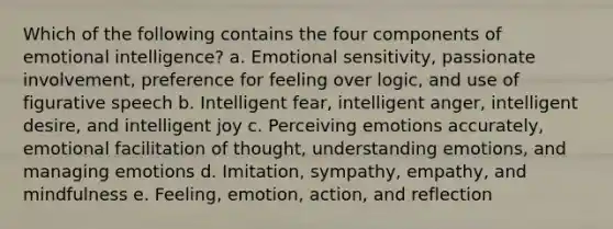 Which of the following contains the four components of emotional intelligence? a. Emotional sensitivity, passionate involvement, preference for feeling over logic, and use of figurative speech b. Intelligent fear, intelligent anger, intelligent desire, and intelligent joy c. Perceiving emotions accurately, emotional facilitation of thought, understanding emotions, and managing emotions d. Imitation, sympathy, empathy, and mindfulness e. Feeling, emotion, action, and reflection