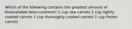 Which of the following contains the greatest amount of bioavailable beta-carotene? 1 cup raw carrots 1 cup lightly cooked carrots 1 cup thoroughly cooked carrots 1 cup frozen carrots