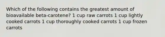 Which of the following contains the greatest amount of bioavailable beta-carotene? 1 cup raw carrots 1 cup lightly cooked carrots 1 cup thoroughly cooked carrots 1 cup frozen carrots