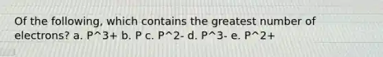 Of the following, which contains the greatest number of electrons? a. P^3+ b. P c. P^2- d. P^3- e. P^2+