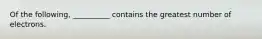 Of the following, __________ contains the greatest number of electrons.