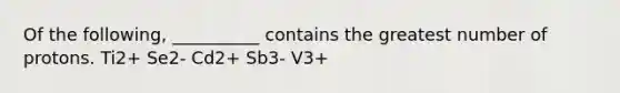 Of the following, __________ contains the greatest number of protons. Ti2+ Se2- Cd2+ Sb3- V3+