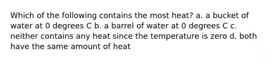 Which of the following contains the most heat? a. a bucket of water at 0 degrees C b. a barrel of water at 0 degrees C c. neither contains any heat since the temperature is zero d. both have the same amount of heat