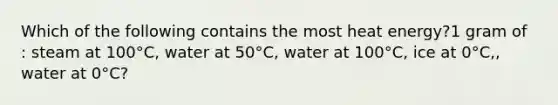 Which of the following contains the most heat energy?1 gram of : steam at 100°C, water at 50°C, water at 100°C, ice at 0°C,, water at 0°C?