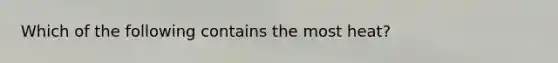 Which of the following contains the most heat?