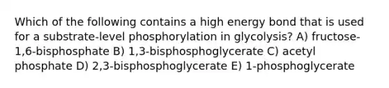 Which of the following contains a high energy bond that is used for a substrate-level phosphorylation in glycolysis? A) fructose-1,6-bisphosphate B) 1,3-bisphosphoglycerate C) acetyl phosphate D) 2,3-bisphosphoglycerate E) 1-phosphoglycerate