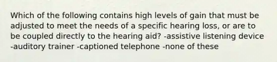 Which of the following contains high levels of gain that must be adjusted to meet the needs of a specific hearing loss, or are to be coupled directly to the hearing aid? -assistive listening device -auditory trainer -captioned telephone -none of these