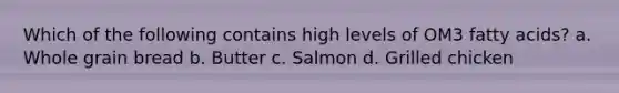 Which of the following contains high levels of OM3 fatty acids? a. Whole grain bread b. Butter c. Salmon d. Grilled chicken