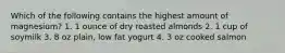 Which of the following contains the highest amount of magnesium? 1. 1 ounce of dry roasted almonds 2. 1 cup of soymilk 3. 8 oz plain, low fat yogurt 4. 3 oz cooked salmon