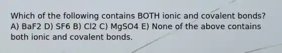 Which of the following contains BOTH ionic and covalent bonds? A) BaF2 D) SF6 B) Cl2 C) MgSO4 E) None of the above contains both ionic and covalent bonds.