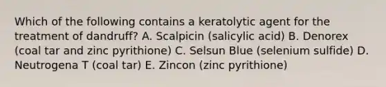 Which of the following contains a keratolytic agent for the treatment of dandruff? A. Scalpicin (salicylic acid) B. Denorex (coal tar and zinc pyrithione) C. Selsun Blue (selenium sulfide) D. Neutrogena T (coal tar) E. Zincon (zinc pyrithione)