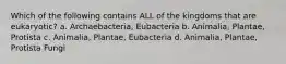 Which of the following contains ALL of the kingdoms that are eukaryotic? a. Archaebacteria, Eubacteria b. Animalia, Plantae, Protista c. Animalia, Plantae, Eubacteria d. Animalia, Plantae, Protista Fungi