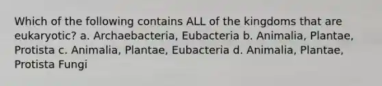 Which of the following contains ALL of the kingdoms that are eukaryotic? a. Archaebacteria, Eubacteria b. Animalia, Plantae, Protista c. Animalia, Plantae, Eubacteria d. Animalia, Plantae, Protista Fungi