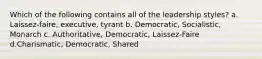 Which of the following contains all of the leadership styles? a. Laissez-faire, executive, tyrant b. Democratic, Socialistic, Monarch c. Authoritative, Democratic, Laissez-Faire d.Charismatic, Democratic, Shared