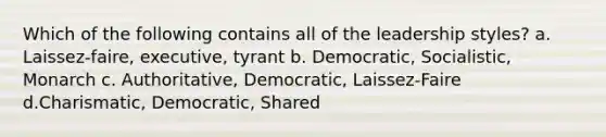 Which of the following contains all of the leadership styles? a. Laissez-faire, executive, tyrant b. Democratic, Socialistic, Monarch c. Authoritative, Democratic, Laissez-Faire d.Charismatic, Democratic, Shared