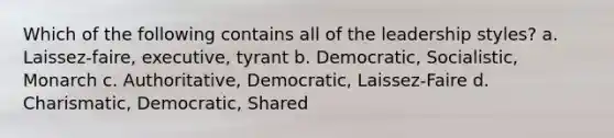 Which of the following contains all of the leadership styles? a. Laissez-faire, executive, tyrant b. Democratic, Socialistic, Monarch c. Authoritative, Democratic, Laissez-Faire d. Charismatic, Democratic, Shared