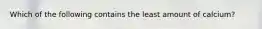 Which of the following contains the least amount of calcium?