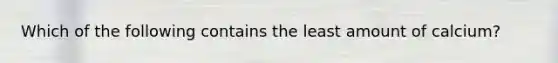 Which of the following contains the least amount of calcium?