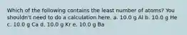 Which of the following contains the least number of atoms? You shouldn't need to do a calculation here. a. 10.0 g Al b. 10.0 g He c. 10.0 g Ca d. 10.0 g Kr e. 10.0 g Ba