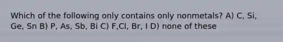 Which of the following only contains only nonmetals? A) C, Si, Ge, Sn B) P, As, Sb, Bi C) F,Cl, Br, I D) none of these