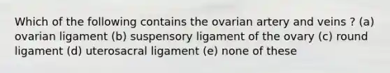 Which of the following contains the ovarian artery and veins ? (a) ovarian ligament (b) suspensory ligament of the ovary (c) round ligament (d) uterosacral ligament (e) none of these