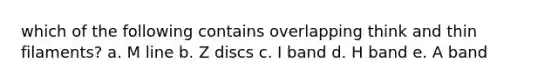 which of the following contains overlapping think and thin filaments? a. M line b. Z discs c. I band d. H band e. A band