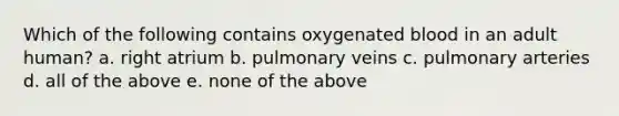 Which of the following contains oxygenated blood in an adult human? a. right atrium b. pulmonary veins c. pulmonary arteries d. all of the above e. none of the above