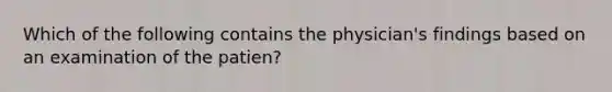 Which of the following contains the physician's findings based on an examination of the patien?