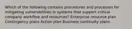 Which of the following contains procedures and processes for mitigating vulnerabilities in systems that support critical company workflow and resources? Enterprise resource plan Contingency plans Action plan Business continuity plans