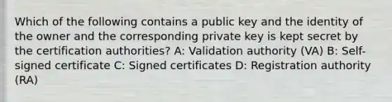 Which of the following contains a public key and the identity of the owner and the corresponding private key is kept secret by the certification authorities? A: Validation authority (VA) B: Self-signed certificate C: Signed certificates D: Registration authority (RA)