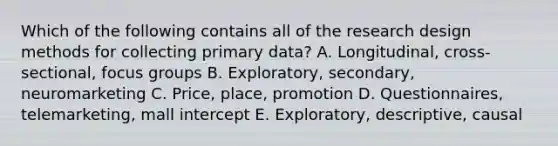 Which of the following contains all of the research design methods for collecting primary​ data? A. ​Longitudinal, cross-sectional, focus groups B. ​Exploratory, secondary, neuromarketing C. ​Price, place, promotion D. ​Questionnaires, telemarketing, mall intercept E. ​Exploratory, descriptive, causal