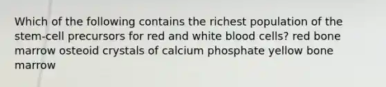 Which of the following contains the richest population of the stem-cell precursors for red and white blood cells? red bone marrow osteoid crystals of calcium phosphate yellow bone marrow