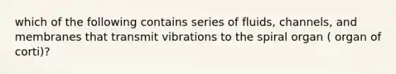 which of the following contains series of fluids, channels, and membranes that transmit vibrations to the spiral organ ( organ of corti)?