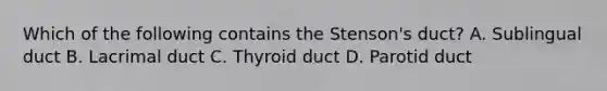 Which of the following contains the Stenson's duct? A. Sublingual duct B. Lacrimal duct C. Thyroid duct D. Parotid duct