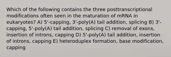 Which of the following contains the three posttranscriptional modifications often seen in the maturation of mRNA in eukaryotes? A) 5'-capping, 3'-poly(A) tail addition, splicing B) 3'-capping, 5'-poly(A) tail addition, splicing C) removal of exons, insertion of introns, capping D) 5'-poly(A) tail addition, insertion of introns, capping E) heteroduplex formation, base modification, capping