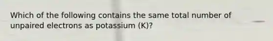 Which of the following contains the same total number of unpaired electrons as potassium (K)?