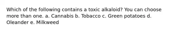 Which of the following contains a toxic alkaloid? You can choose more than one. a. Cannabis b. Tobacco c. Green potatoes d. Oleander e. Milkweed