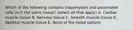 Which of the following contains tropomyosin and pacemaker cells (in?) the same tissue? (select all that apply) A. Cardiac muscle tissue B. Nervous tissue C. Smooth muscle tissue D. Skeletal muscle tissue E. None of the listed options