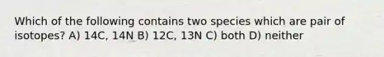 Which of the following contains two species which are pair of isotopes? A) 14C, 14N B) 12C, 13N C) both D) neither