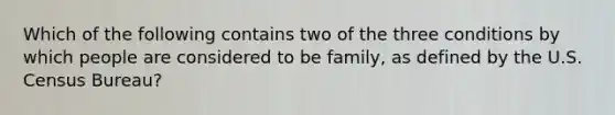 Which of the following contains two of the three conditions by which people are considered to be family, as defined by the U.S. Census Bureau?