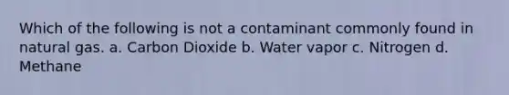 Which of the following is not a contaminant commonly found in natural gas. a. Carbon Dioxide b. Water vapor c. Nitrogen d. Methane