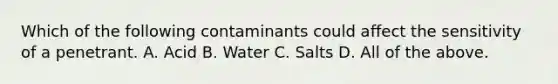 Which of the following contaminants could affect the sensitivity of a penetrant. A. Acid B. Water C. Salts D. All of the above.