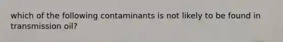 which of the following contaminants is not likely to be found in transmission oil?