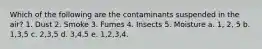 Which of the following are the contaminants suspended in the air? 1. Dust 2. Smoke 3. Fumes 4. Insects 5. Moisture a. 1, 2, 5 b. 1,3,5 c. 2,3,5 d. 3,4,5 e. 1,2,3,4.