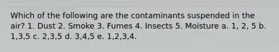 Which of the following are the contaminants suspended in the air? 1. Dust 2. Smoke 3. Fumes 4. Insects 5. Moisture a. 1, 2, 5 b. 1,3,5 c. 2,3,5 d. 3,4,5 e. 1,2,3,4.