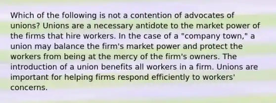 Which of the following is not a contention of advocates of unions? Unions are a necessary antidote to the market power of the firms that hire workers. In the case of a "company town," a union may balance the firm's market power and protect the workers from being at the mercy of the firm's owners. The introduction of a union benefits all workers in a firm. Unions are important for helping firms respond efficiently to workers' concerns.